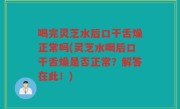 喝完灵芝水后口干舌燥正常吗(灵芝水喝后口干舌燥是否正常？解答在此！)