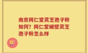 南京同仁堂灵芝孢子粉如何？同仁堂破壁灵芝孢子粉怎么样