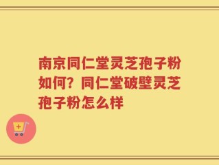 南京同仁堂灵芝孢子粉如何？同仁堂破壁灵芝孢子粉怎么样