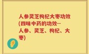 人参灵芝枸杞大枣功效(四味中药的功效--人参、灵芝、枸杞、大枣)