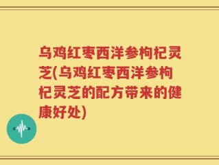 乌鸡红枣西洋参枸杞灵芝(乌鸡红枣西洋参枸杞灵芝的配方带来的健康好处)