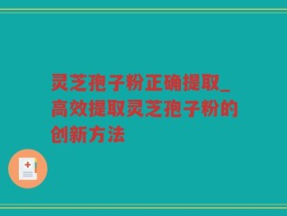 灵芝孢子粉正确提取_高效提取灵芝孢子粉的创新方法