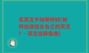 买灵芝不知哪种好(如何选择适合自己的灵芝？- 灵芝选择指南)