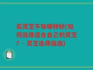 买灵芝不知哪种好(如何选择适合自己的灵芝？- 灵芝选择指南)