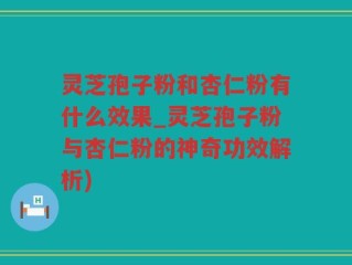 灵芝孢子粉和杏仁粉有什么效果_灵芝孢子粉与杏仁粉的神奇功效解析)