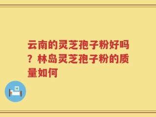 云南的灵芝孢子粉好吗？林岛灵芝孢子粉的质量如何