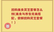 团购美食灵芝套餐怎么样(美食与养生完美搭配，尝鲜团购灵芝套餐！)