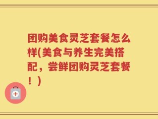 团购美食灵芝套餐怎么样(美食与养生完美搭配，尝鲜团购灵芝套餐！)
