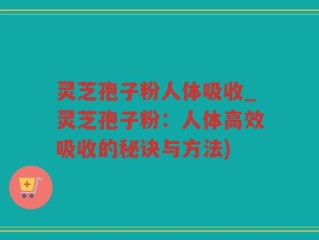 灵芝孢子粉人体吸收_灵芝孢子粉：人体高效吸收的秘诀与方法)