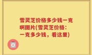 雪灵芝价格多少钱一克啊图片(雪灵芝价格：一克多少钱，看这里)