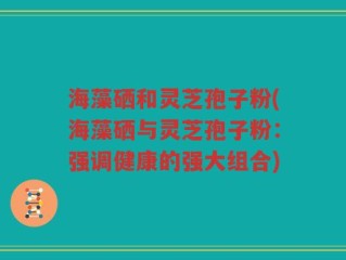 海藻硒和灵芝孢子粉(海藻硒与灵芝孢子粉：强调健康的强大组合)