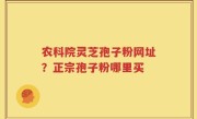 农科院灵芝孢子粉网址？正宗孢子粉哪里买