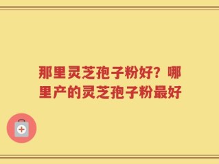 那里灵芝孢子粉好？哪里产的灵芝孢子粉最好