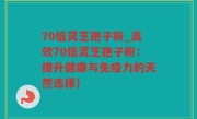 70倍灵芝孢子粉_高效70倍灵芝孢子粉：提升健康与免疫力的天然选择)