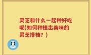 灵芝和什么一起种好吃呢(如何种植出美味的灵芝搭档？)