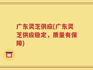 广东灵芝供应(广东灵芝供应稳定，质量有保障)