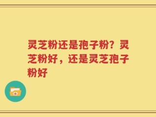 灵芝粉还是孢子粉？灵芝粉好，还是灵芝孢子粉好