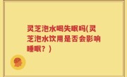 灵芝泡水喝失眠吗(灵芝泡水饮用是否会影响睡眠？)