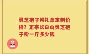 灵芝孢子粉礼盒定制价格？正宗长白山灵芝孢子粉一斤多少钱