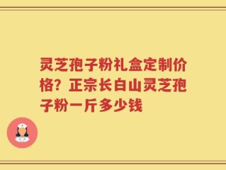 灵芝孢子粉礼盒定制价格？正宗长白山灵芝孢子粉一斤多少钱