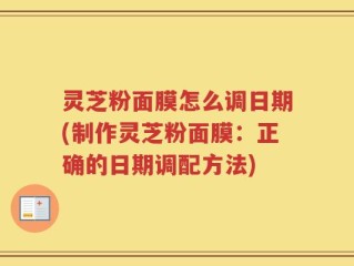 灵芝粉面膜怎么调日期(制作灵芝粉面膜：正确的日期调配方法)