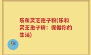 乐和灵芝孢子粉(乐和灵芝孢子粉：保健你的生活)