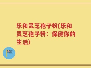 乐和灵芝孢子粉(乐和灵芝孢子粉：保健你的生活)