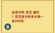 含孢子粉 灵芝 图片？灵芝孢子粉多少钱一盒200克