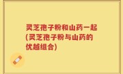 灵芝孢子粉和山药一起(灵芝孢子粉与山药的优越组合)