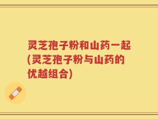 灵芝孢子粉和山药一起(灵芝孢子粉与山药的优越组合)