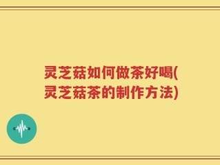 灵芝菇如何做茶好喝(灵芝菇茶的制作方法)