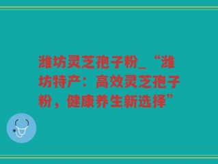 潍坊灵芝孢子粉_“潍坊特产：高效灵芝孢子粉，健康养生新选择”