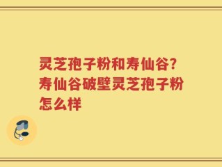 灵芝孢子粉和寿仙谷？寿仙谷破壁灵芝孢子粉怎么样