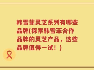 韩雪菲灵芝系列有哪些品牌(探索韩雪菲合作品牌的灵芝产品，这些品牌值得一试！)