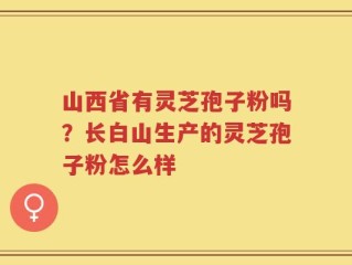 山西省有灵芝孢子粉吗？长白山生产的灵芝孢子粉怎么样