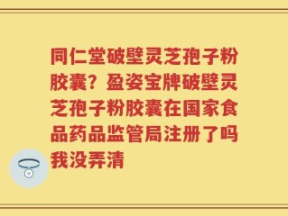 同仁堂破壁灵芝孢子粉胶囊？盈姿宝牌破壁灵芝孢子粉胶囊在国家食品药品监管局注册了吗我没弄清