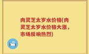 肉灵芝太岁水价格(肉灵芝太岁水价格大涨，市场反响热烈)