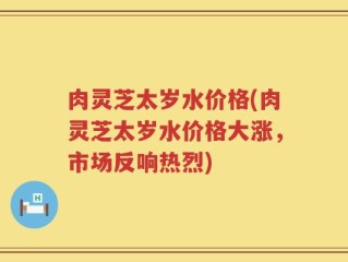 肉灵芝太岁水价格(肉灵芝太岁水价格大涨，市场反响热烈)