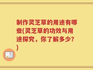 制作灵芝草的用途有哪些(灵芝草的功效与用途探究，你了解多少？)