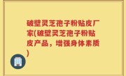 破壁灵芝孢子粉贴皮厂家(破壁灵芝孢子粉贴皮产品，增强身体素质)