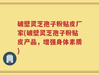 破壁灵芝孢子粉贴皮厂家(破壁灵芝孢子粉贴皮产品，增强身体素质)