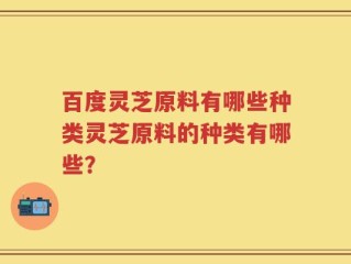 百度灵芝原料有哪些种类灵芝原料的种类有哪些？