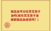 脑出血可以吃灵芝孢子油吗(能吃灵芝孢子油缓解脑出血症状吗？)