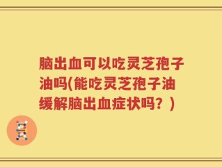 脑出血可以吃灵芝孢子油吗(能吃灵芝孢子油缓解脑出血症状吗？)
