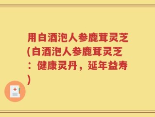 用白酒泡人参鹿茸灵芝(白酒泡人参鹿茸灵芝：健康灵丹，延年益寿)