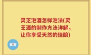 灵芝泡酒怎样泡法(灵芝酒的制作方法详解，让你享受天然的佳酿)