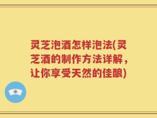 灵芝泡酒怎样泡法(灵芝酒的制作方法详解，让你享受天然的佳酿)