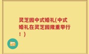 灵芝园中式婚礼(中式婚礼在灵芝园隆重举行！)