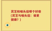 灵芝和喉头菇哪个好些(灵芝与喉头菇：谁更健康？)
