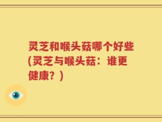 灵芝和喉头菇哪个好些(灵芝与喉头菇：谁更健康？)